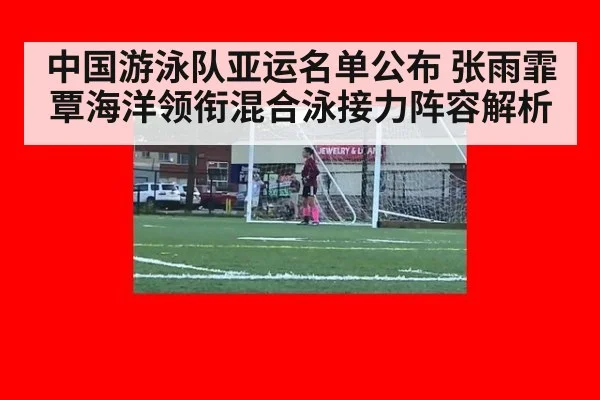 中国游泳队亚运名单公布 张雨霏覃海洋领衔混合泳接力阵容解析（aitiyu）