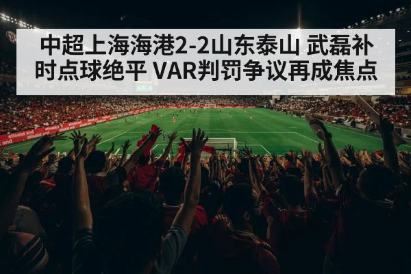 中超上海海港2-2山东泰山 武磊补时点球绝平 VAR判罚争议再成焦点